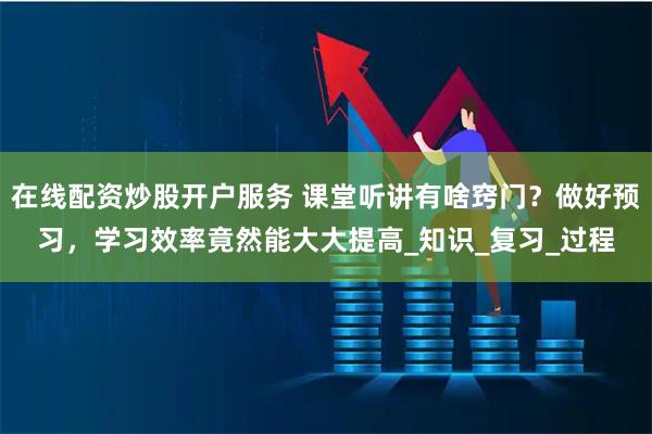 在線配資炒股開戶服務 課堂聽講有啥竅門?做好預習,學習效率竟然能大大提高_知識_復習_過程